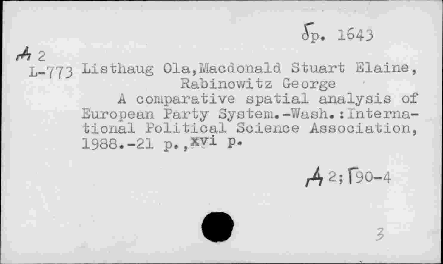 ﻿<Tp. 1643
2
L-773 Listhaug Ola,Macdonald Stuart Elaine, Rabinowitz George
A comparative spatial analysis of European Party System.-Wash.:International Political Science Association, 1988.-21 p.,xvi P*
,42^90-4